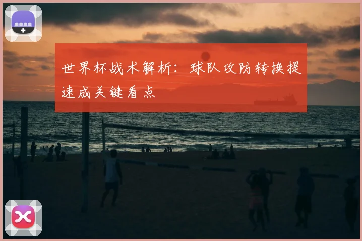 世界杯战术解析:球队攻防转换提速成关键看点