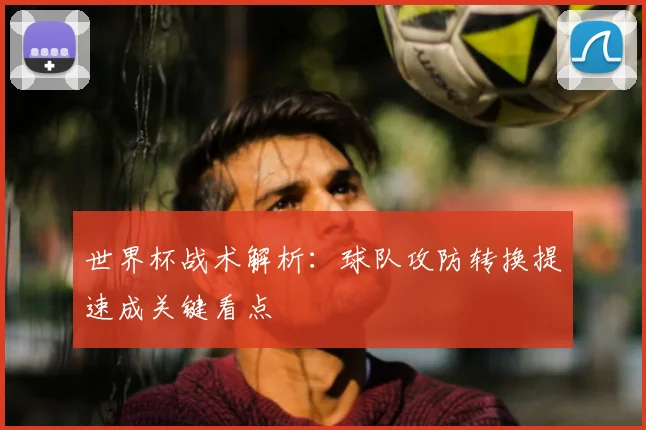 世界杯战术解析:球队攻防转换提速成关键看点