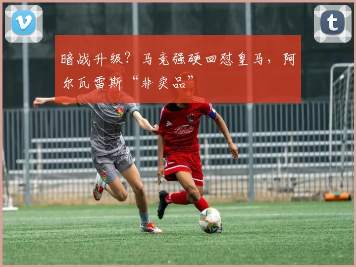 暗战升级?马竞强硬回怼皇马,阿尔瓦雷斯“非卖品”