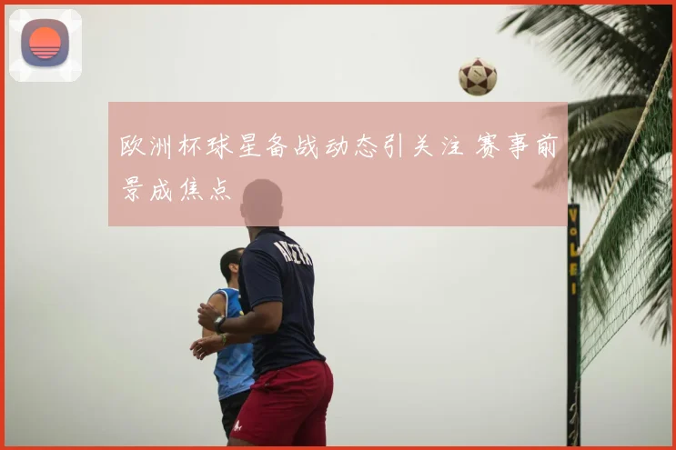 欧洲杯球星备战动态引关注 赛事前景成焦点