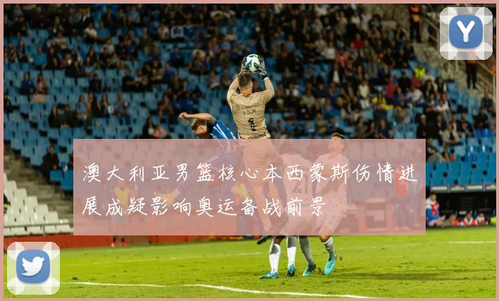 澳大利亚男篮核心本西蒙斯伤情进展成疑影响奥运备战前景