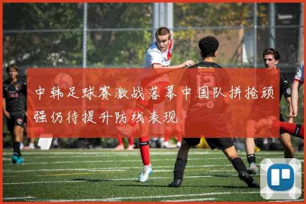 中韩足球赛激战落幕中国队拼抢顽强仍待提升防线表现