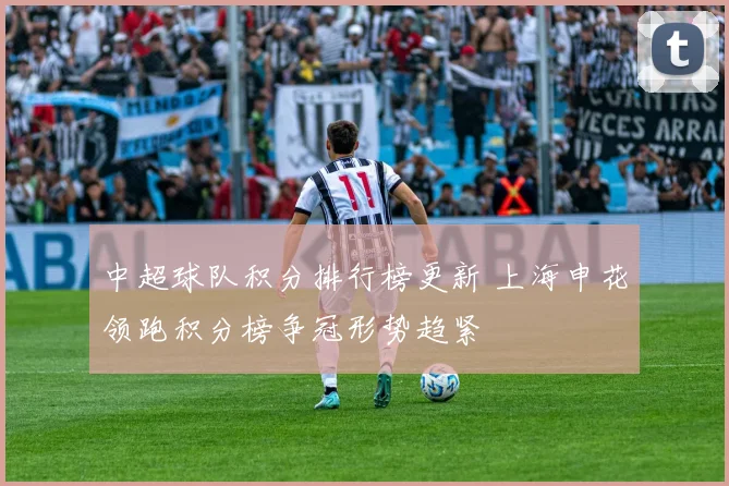 中超球队积分排行榜更新 上海申花领跑积分榜争冠形势趋紧