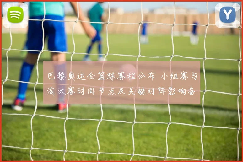 巴黎奥运会篮球赛程公布 小组赛与淘汰赛时间节点及关键对阵影响备战节奏