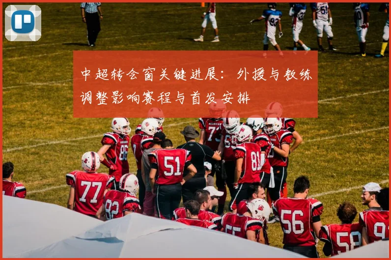 中超转会窗关键进展：外援与教练调整影响赛程与首发安排