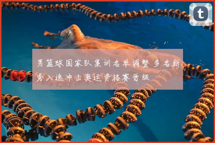 男篮球国家队集训名单调整 多名新秀入选冲击奥运资格赛晋级