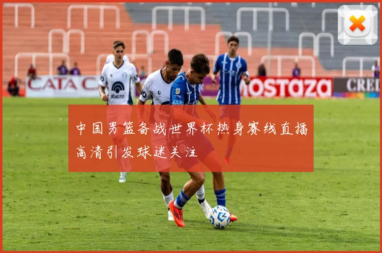 中国男篮备战世界杯热身赛线直播高清引发球迷关注