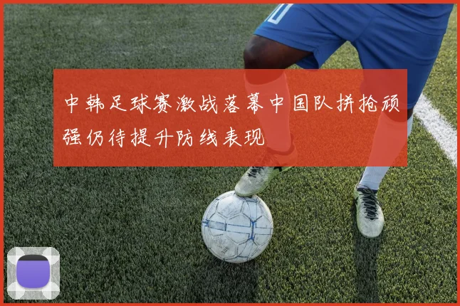 中韩足球赛激战落幕中国队拼抢顽强仍待提升防线表现