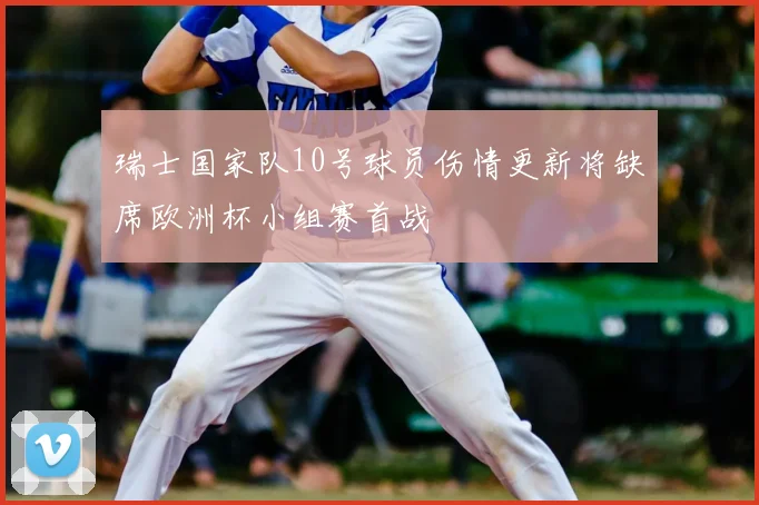 瑞士国家队10号球员伤情更新将缺席欧洲杯小组赛首战