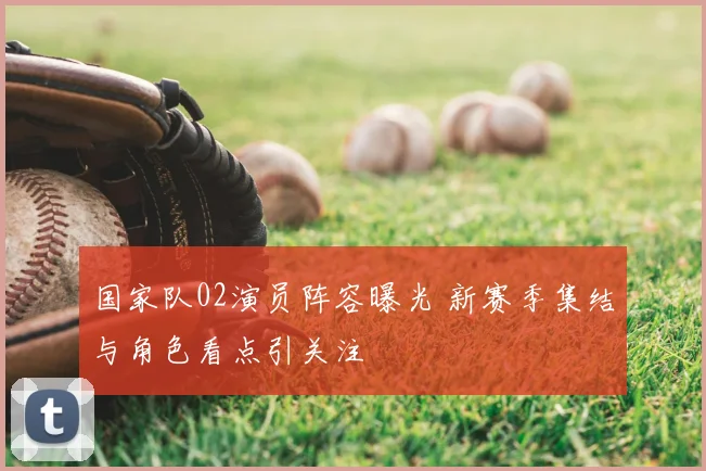 国家队02演员阵容曝光 新赛季集结与角色看点引关注