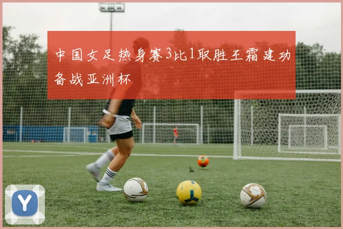 中国女足热身赛3比1取胜王霜建功备战亚洲杯