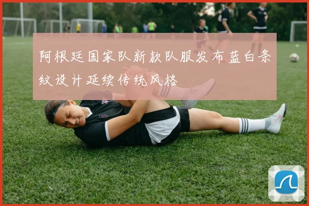 阿根廷国家队新款队服发布蓝白条纹设计延续传统风格