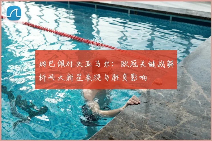 姆巴佩对决亚马尔:欧冠关键战解析两大新星表现与胜负影响