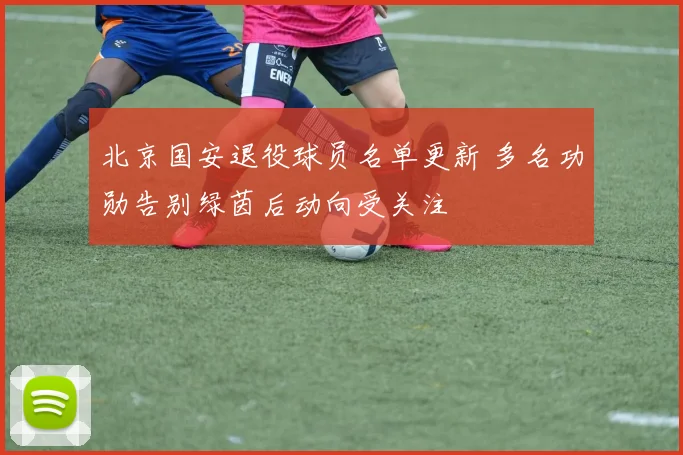 北京国安退役球员名单更新 多名功勋告别绿茵后动向受关注