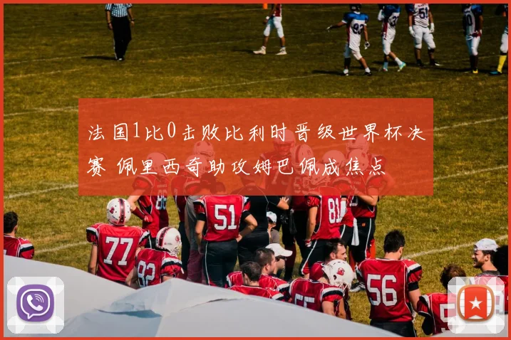 法国1比0击败比利时晋级世界杯决赛 佩里西奇助攻姆巴佩成焦点