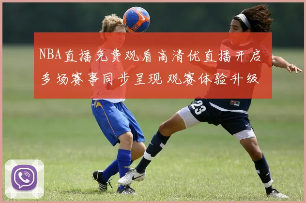 NBA直播免费观看高清优直播开启 多场赛事同步呈现 观赛体验升级