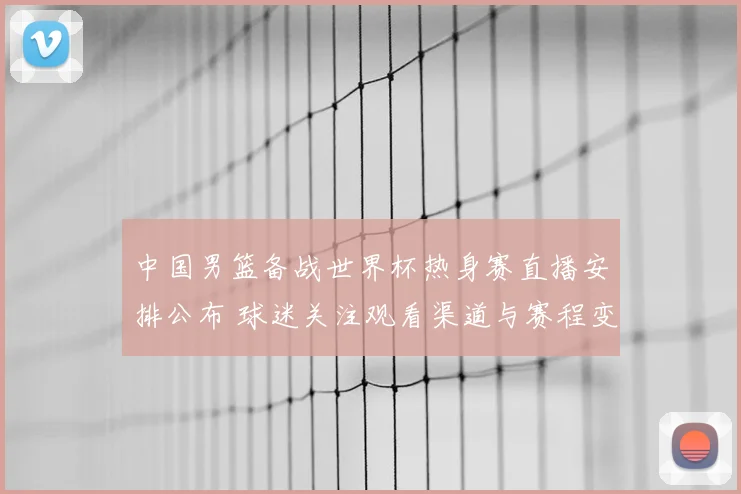 中国男篮备战世界杯热身赛直播安排公布 球迷关注观看渠道与赛程变化