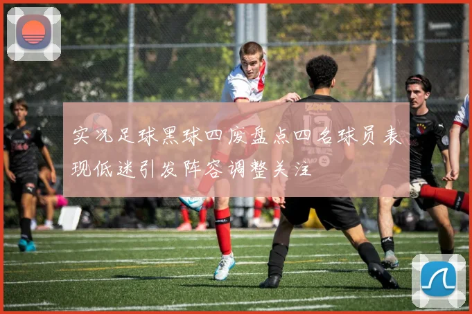实况足球黑球四废盘点四名球员表现低迷引发阵容调整关注