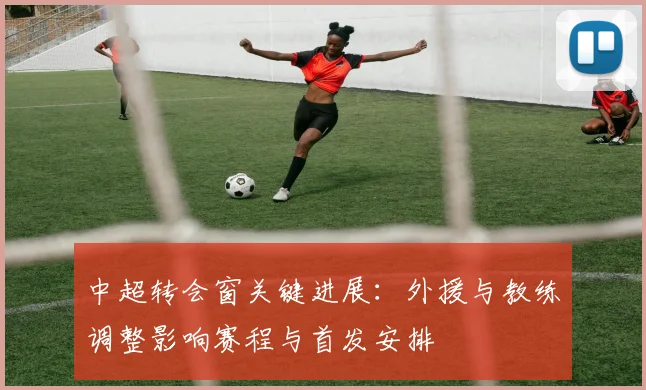 中超转会窗关键进展：外援与教练调整影响赛程与首发安排