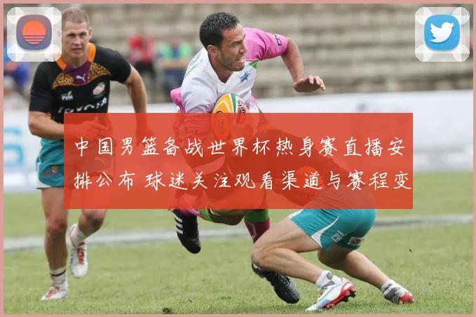 中国男篮备战世界杯热身赛直播安排公布 球迷关注观看渠道与赛程变化