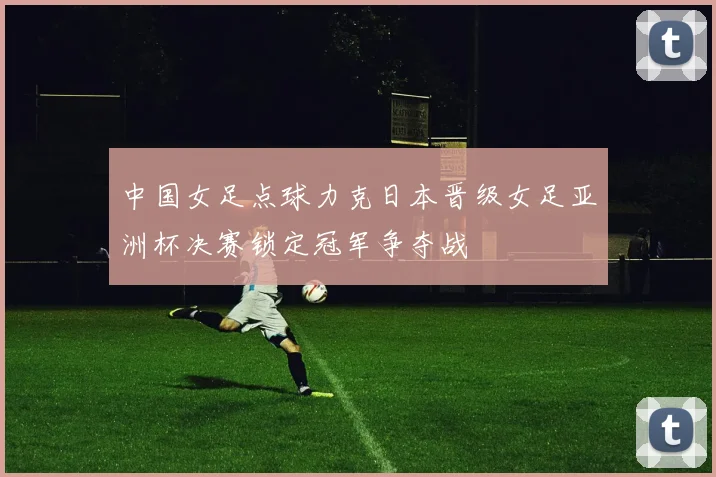 中国女足点球力克日本晋级女足亚洲杯决赛锁定冠军争夺战