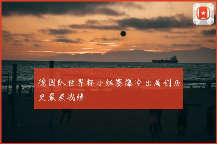德国队世界杯小组赛爆冷出局创历史最差战绩