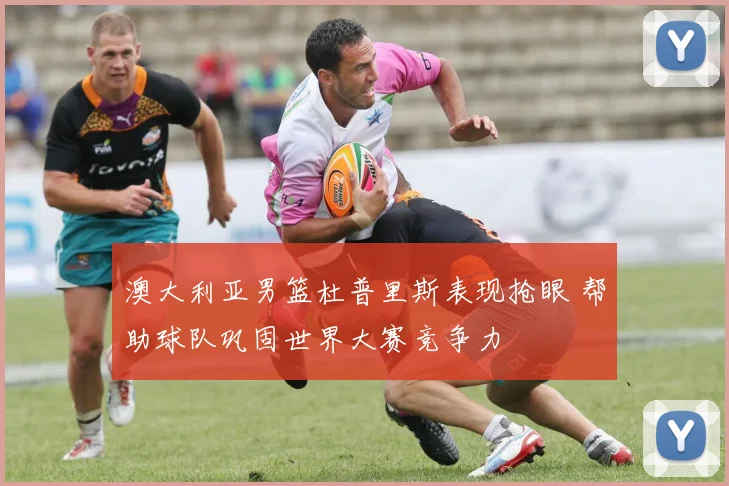 澳大利亚男篮杜普里斯表现抢眼 帮助球队巩固世界大赛竞争力