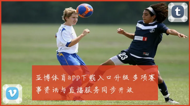 亚博体育app下载入口升级 多项赛事资讯与直播服务同步开放