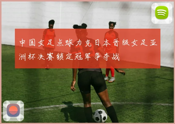 中国女足点球力克日本晋级女足亚洲杯决赛锁定冠军争夺战