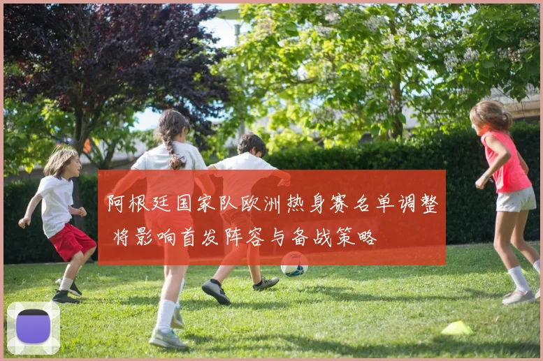 阿根廷国家队欧洲热身赛名单调整 将影响首发阵容与备战策略