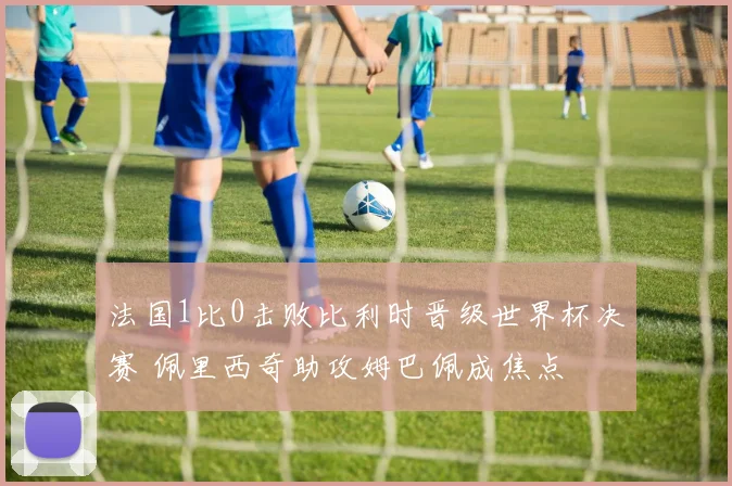法国1比0击败比利时晋级世界杯决赛 佩里西奇助攻姆巴佩成焦点