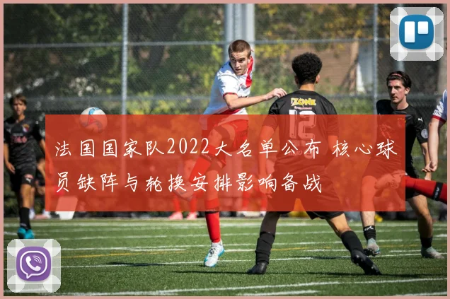 法国国家队2022大名单公布 核心球员缺阵与轮换安排影响备战