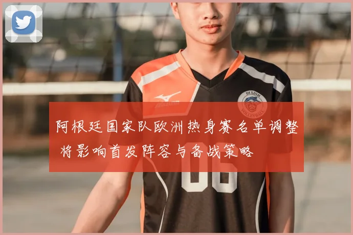 阿根廷国家队欧洲热身赛名单调整 将影响首发阵容与备战策略