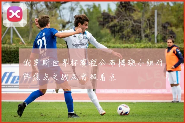 俄罗斯世界杯赛程公布揭晓小组对阵焦点之战及晋级看点