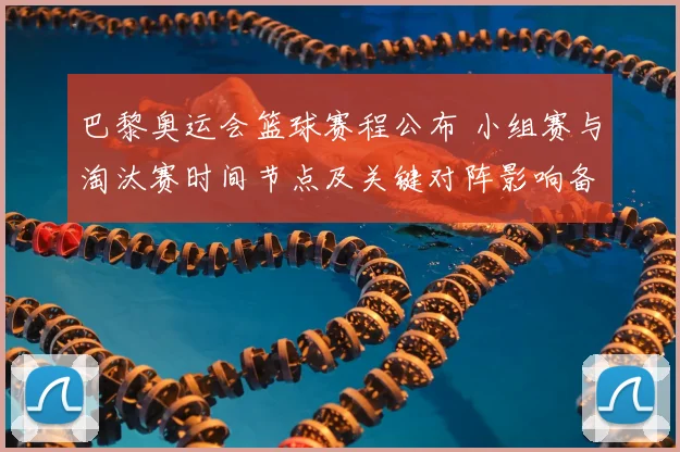 巴黎奥运会篮球赛程公布 小组赛与淘汰赛时间节点及关键对阵影响备战节奏