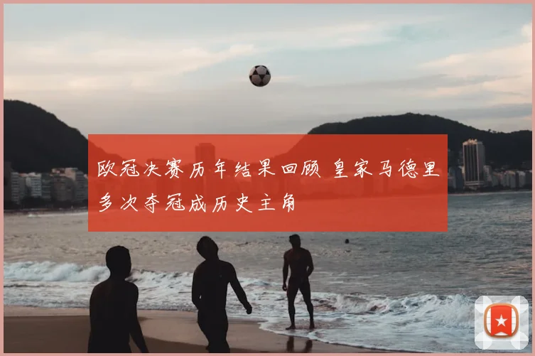 欧冠决赛历年结果回顾 皇家马德里多次夺冠成历史主角
