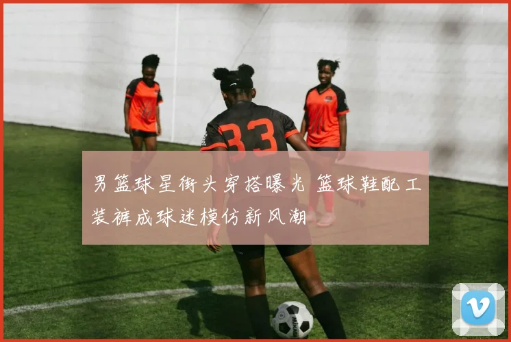 男篮球星街头穿搭曝光 篮球鞋配工装裤成球迷模仿新风潮