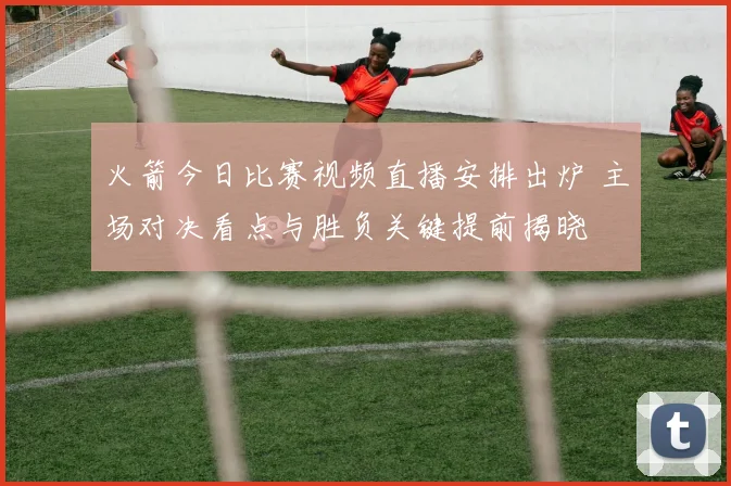 火箭今日比赛视频直播安排出炉 主场对决看点与胜负关键提前揭晓