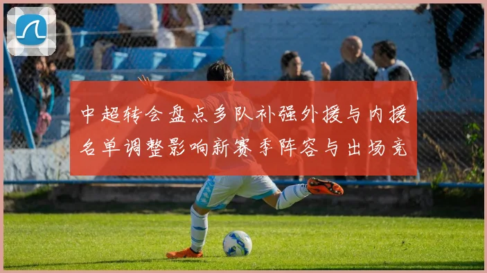 中超转会盘点多队补强外援与内援名单调整影响新赛季阵容与出场竞争