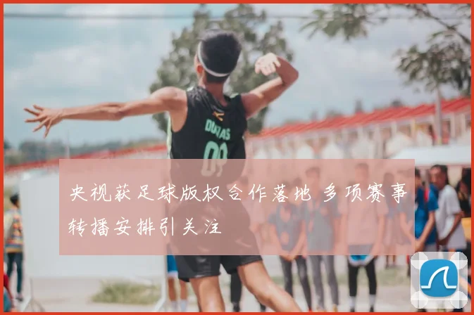 央视获足球版权合作落地 多项赛事转播安排引关注