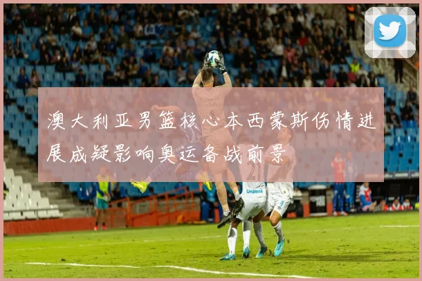 澳大利亚男篮核心本西蒙斯伤情进展成疑影响奥运备战前景