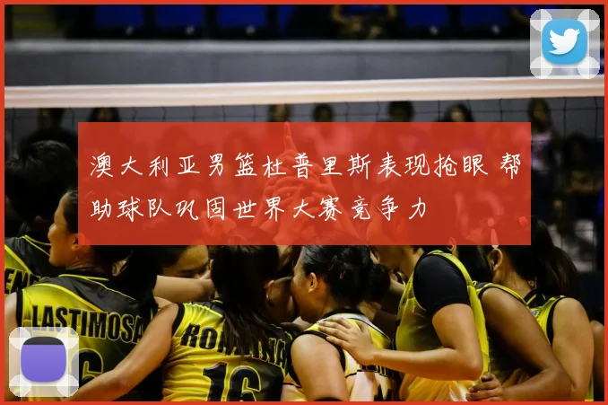 澳大利亚男篮杜普里斯表现抢眼 帮助球队巩固世界大赛竞争力